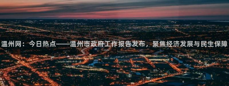 温州网：今日热点——温州市政府工作报告发布，聚焦经济发展与民生保障